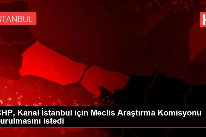 CHP, Kanal İstanbul için Meclis Araştırma Komisyonu kurulmasını istedi