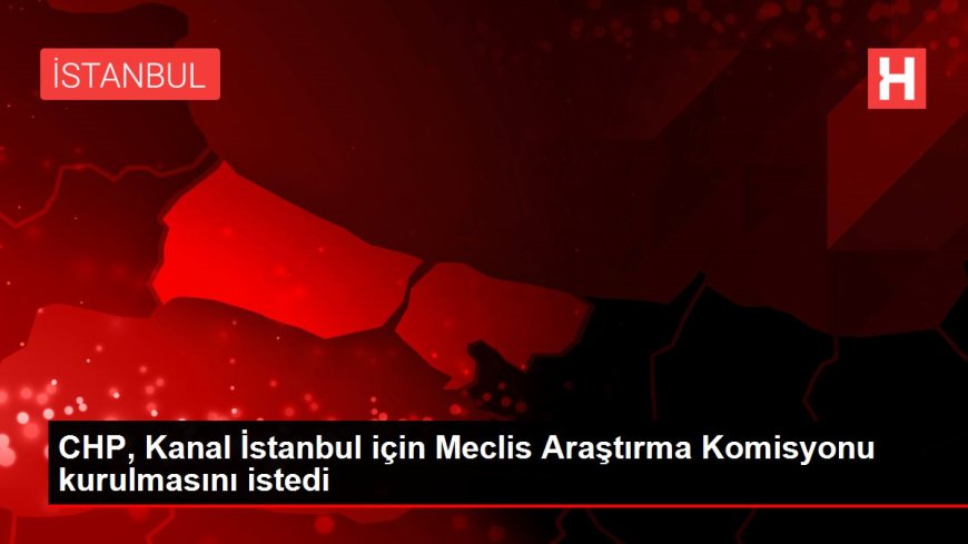 CHP, Kanal İstanbul için Meclis Araştırma Komisyonu kurulmasını istedi